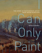 I can only paint : the story of battlefield artist Mary Riter Hamilton / Irene Gammel.