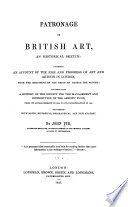 Patronage of British art : an historical sketch : comprising an account of the rise and progress of art and artists in London, from the beginning of the reign of George the Second : together with a history of the Society for the management and distribution of the artists' fund, from its establishment in 1810, to its incorporation in 1827 : illustrated with notes, historical, biographical, and explanatory / by John Pye ...